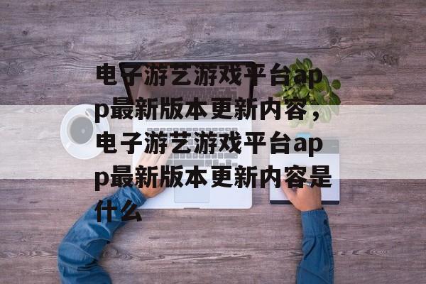 电子游艺游戏平台app最新版本更新内容，电子游艺游戏平台app最新版本更新内容是什么